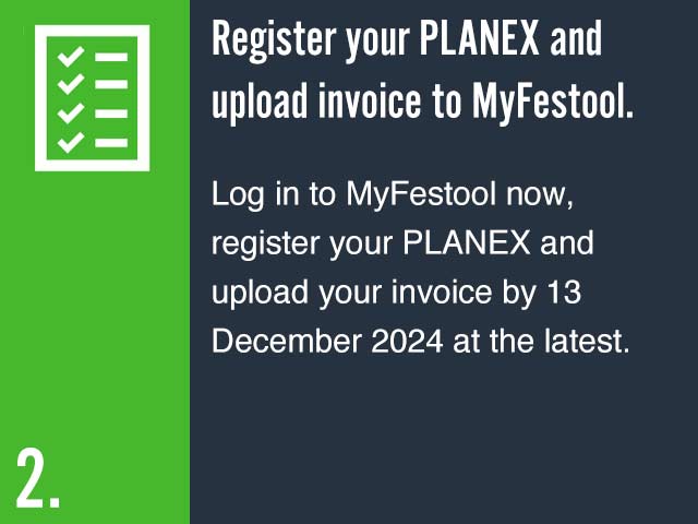 Register your PLANEX and upload invoice to MyFestool. Log in to MyFestool now, register your PLANEX and upload your invoice by 13 December 2024 at the latest.