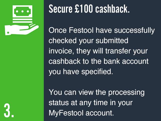 Secure £100 cashback. Once Festool have successfully checked your submitted invoice, they will transfer your cashback to the bank account you have specified. You can view the processing status at any time in your MyFestool account.